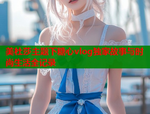 美杜莎主题下糖心vlog独家故事与时尚生活全记录
