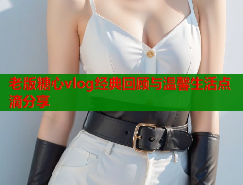 老版糖心vlog经典回顾与温馨生活点滴分享