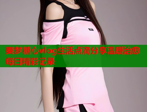 秦梦糖心vlog生活点滴分享温暖治愈每日精彩记录