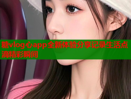糖vlog心app全新体验分享记录生活点滴精彩瞬间