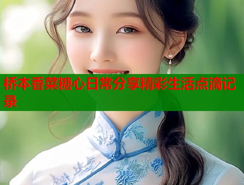 桥本香菜糖心日常分享精彩生活点滴记录