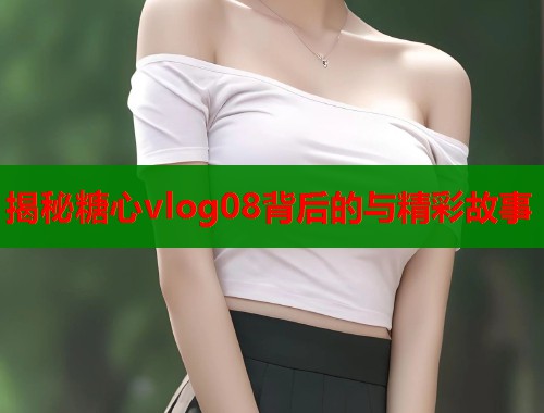 揭秘糖心vlog08背后的与精彩故事