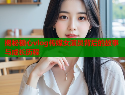 揭秘糖心vlog传媒女演员背后的故事与成长历程