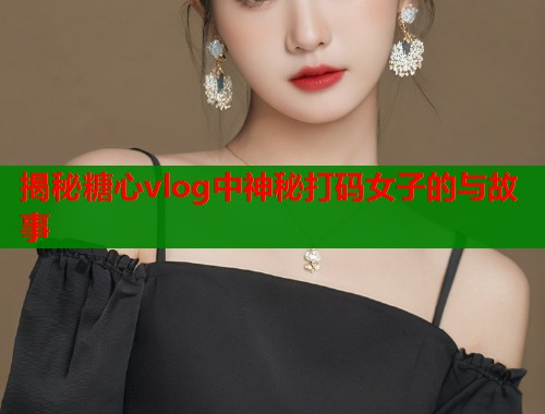揭秘糖心vlog中神秘打码女子的与故事