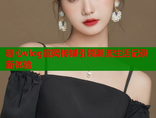 糖心vlog官网传媒引领潮流生活记录新体验