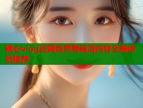 糖心vlog官网免费看高清内容全新体验推荐