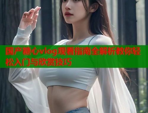 国产糖心vlog观看指南全解析教你轻松入门与欣赏技巧