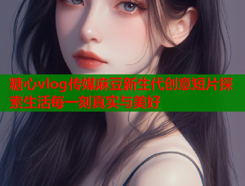糖心vlog传媒麻豆新生代创意短片探索生活每一刻真实与美好 糖心vlog传媒麻豆新生代创意短片探索生活每一刻真实与美好