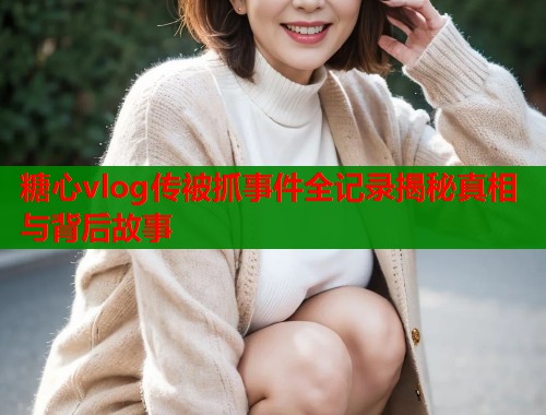 糖心vlog传被抓事件全记录揭秘真相与背后故事