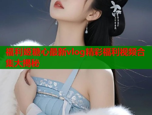 福利姬糖心最新vlog精彩福利视频合集大揭秘