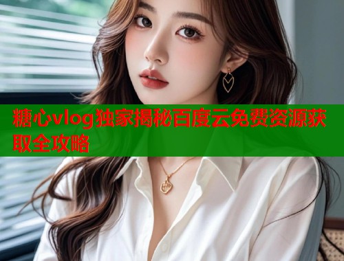 糖心vlog独家揭秘百度云免费资源获取全攻略