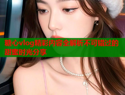 糖心vlog精彩内容全解析不可错过的甜蜜时光分享