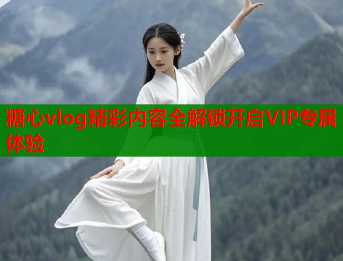 糖心vlog精彩内容全解锁开启VIP专属体验