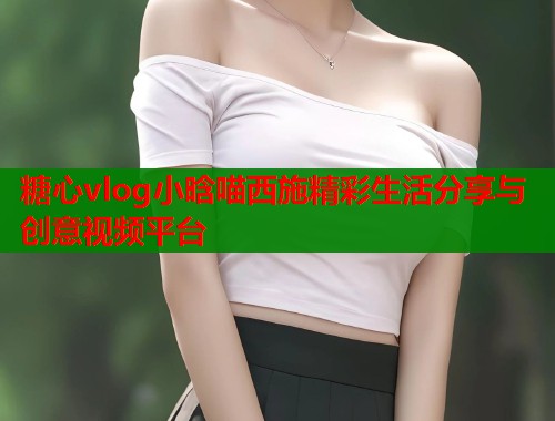 糖心vlog小晗喵西施精彩生活分享与创意视频平台