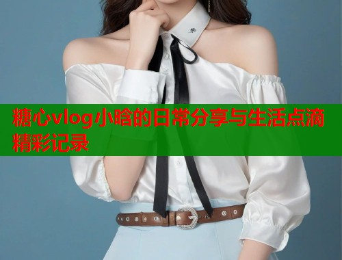 糖心vlog小晗的日常分享与生活点滴精彩记录