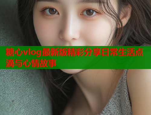 糖心vlog最新版精彩分享日常生活点滴与心情故事