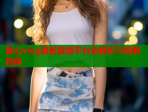 糖心vlog最新直播平台全解析与观看指南 糖心vlog最新直播平台全解析与观看指南