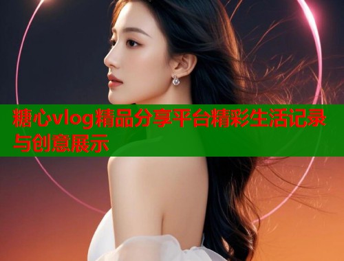 糖心vlog精品分享平台精彩生活记录与创意展示