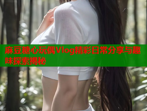 麻豆糖心玩偶Vlog精彩日常分享与趣味探索揭秘