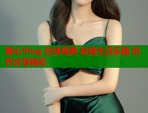 糖心Vlog 在线观看 发现生活乐趣 创作分享精彩