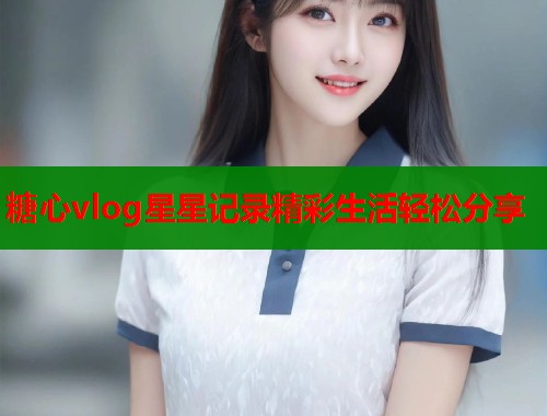 糖心vlog星星记录精彩生活轻松分享