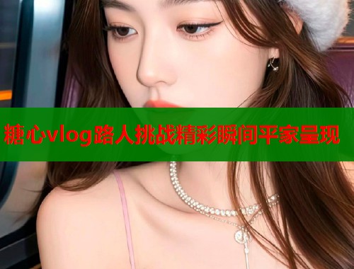 糖心vlog路人挑战精彩瞬间平家呈现